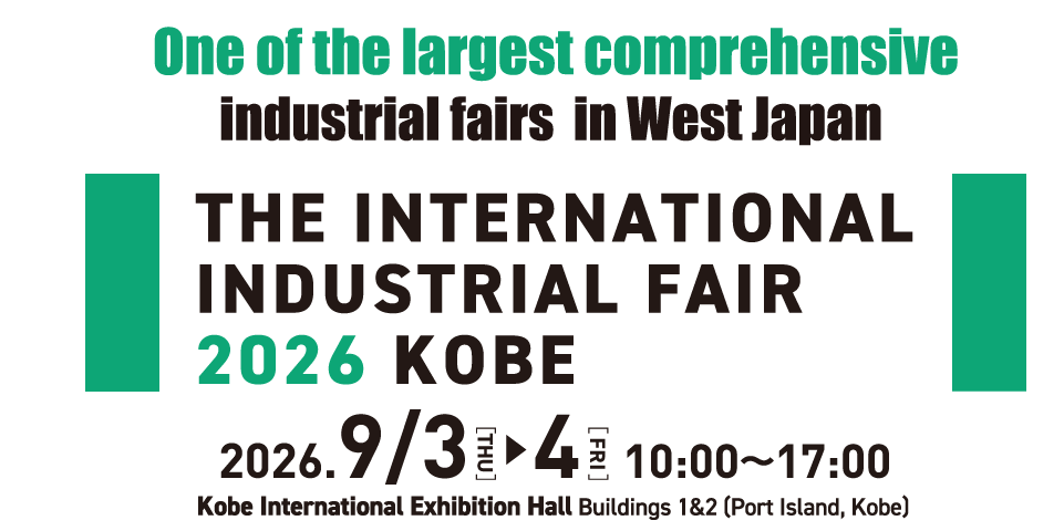 The International Industrial Fair 2026 Kobe Period: September 3 (Thu.) and 4 (Fri.), 2026,10:00-17:00 Venue: Kobe International Exhibition Hall Buildings 1 & 2 (Port Island, Kobe)